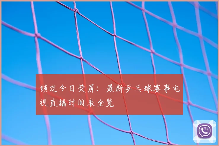 锁定今日荧屏：最新乒乓球赛事电视直播时间表全览