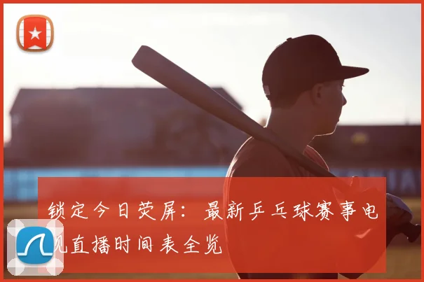 锁定今日荧屏：最新乒乓球赛事电视直播时间表全览